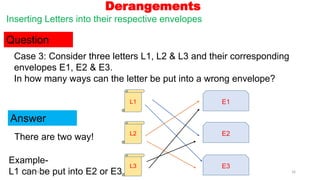 Derangements
Inserting Letters into their respective envelopes
Question
Answer
Case 3: Consider three letters L1, L2 & L3 and their corresponding
envelopes E1, E2 & E3.
In how many ways can the letter be put into a wrong envelope?
There are two way!
L1 E1
L2 E2
L3 E3
Example-
L1 can be put into E2 or E3
19-05-2021 16
 