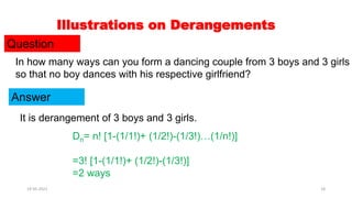 Illustrations on Derangements
Question
In how many ways can you form a dancing couple from 3 boys and 3 girls
so that no boy dances with his respective girlfriend?
Answer
It is derangement of 3 boys and 3 girls.
Dn= n! [1-(1/1!)+ (1/2!)-(1/3!)…(1/n!)]
=3! [1-(1/1!)+ (1/2!)-(1/3!)]
=2 ways
19-05-2021 18
 