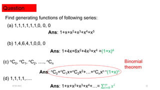 Question
Find generating functions of following series:
(a) 1,1,1,1,1,1,0, 0, 0
Ans: 1+x+x2+x3+x4+x5
(b) 1,4,6,4,1,0,0, 0
Ans: 1+4x+6x2+4x3+x4 =(1+x)4
(c) nC0, nC1, nC2, …., nCn
Ans: nC0+nC1x+nC2x2+…+nCnxn =(1+x)n
(d) 1,1,1,1,….
Ans: 1+x+x2+x3+x4+…= 𝑖=0
∞
𝑥𝑖
Binomial
theorem
19-05-2021 22
 