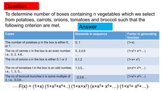 Question
To determine number of boxes containing n vegetables which we select
from potatoes, carrots, onions, tomatoes and broccoli such that the
following criterion are met.
Cases
The number of potatoes p in the box is either 0,
or 1
The no of carrots c in the box is an even number,
i.e., 0, 2, 4,6..
The no of onions o in the box is either 0,1 or 2
The no of tomatoes t in the box is an odd number,
i.e., 1, 3, 5,..
The no of broccoli bunches b is some multiple of
3, i.e., 0,3,6…
Elements in sequence Factor in generating
function
0, 1 (1+x)
0, 2,4,6
…
(1+x2+ x4+…)
0,1,2 (1+x+ x2)
1,3,5,.. (x+x3+ x5+…)
(1+x3+ x6+…)
00,3,6…
F(x) = (1+x) (1+x2+x4+..) (1+x+x2) (x+x3+ x5+…) (1+x3+ x6+…)
19-05-2021 26
Answer
 