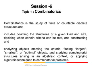 BITS Pilani, Hyderabad Campus
Session -6
Topic -1 : Combinatorics
Combinatorics is the study of finite or countable discrete
structures and
includes counting the structures of a given kind and size,
deciding when certain criteria can be met, and constructing
and
analyzing objects meeting the criteria, finding "largest",
"smallest", or "optimal" objects, and studying combinatorial
structures arising in an algebraic context, or applying
algebraic techniques to combinatorial problems.
 