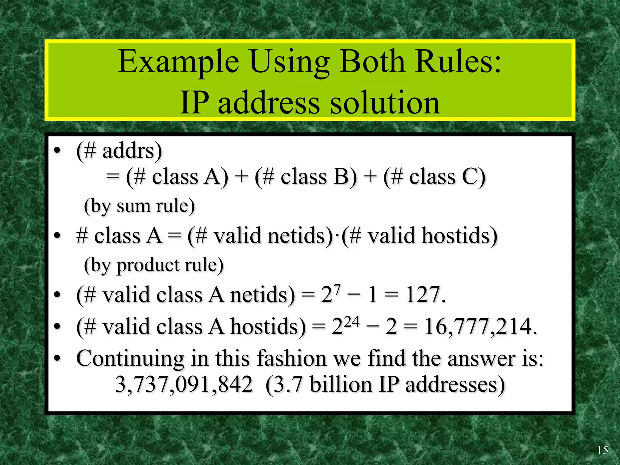 15
Example Using Both Rules:
IP address solution
• (# addrs)
= (# class A) + (# class B) + (# class C)
(by sum rule)
• # class A = (# valid netids)·(# valid hostids)
(by product rule)
• (# valid class A netids) = 27 − 1 = 127.
• (# valid class A hostids) = 224 − 2 = 16,777,214.
• Continuing in this fashion we find the answer is:
3,737,091,842 (3.7 billion IP addresses)
 