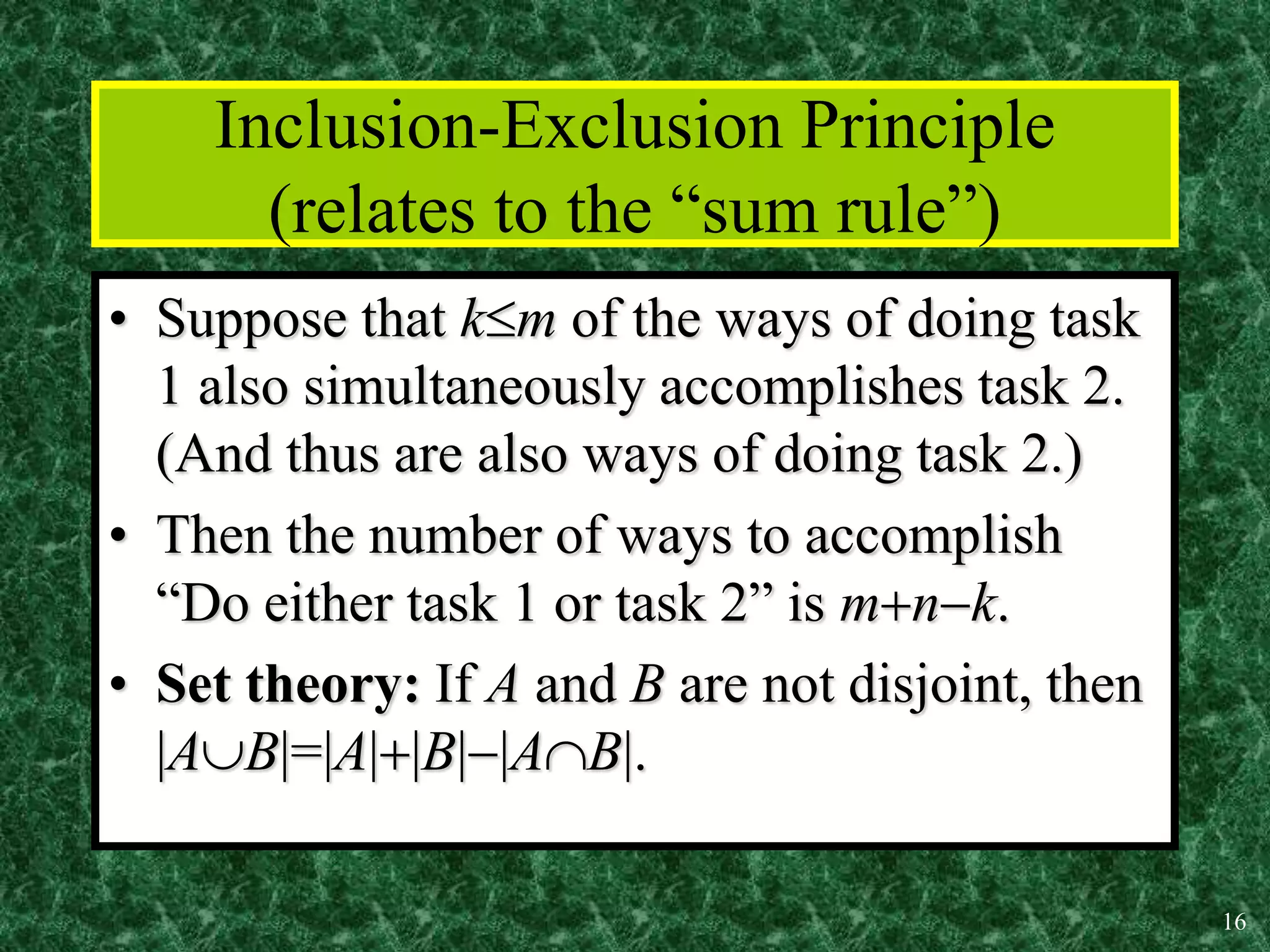 16
Inclusion-Exclusion Principle
(relates to the “sum rule”)
• Suppose that km of the ways of doing task
1 also simultaneously accomplishes task 2.
(And thus are also ways of doing task 2.)
• Then the number of ways to accomplish
“Do either task 1 or task 2” is mnk.
• Set theory: If A and B are not disjoint, then
|AB|=|A||B||AB|.
 
