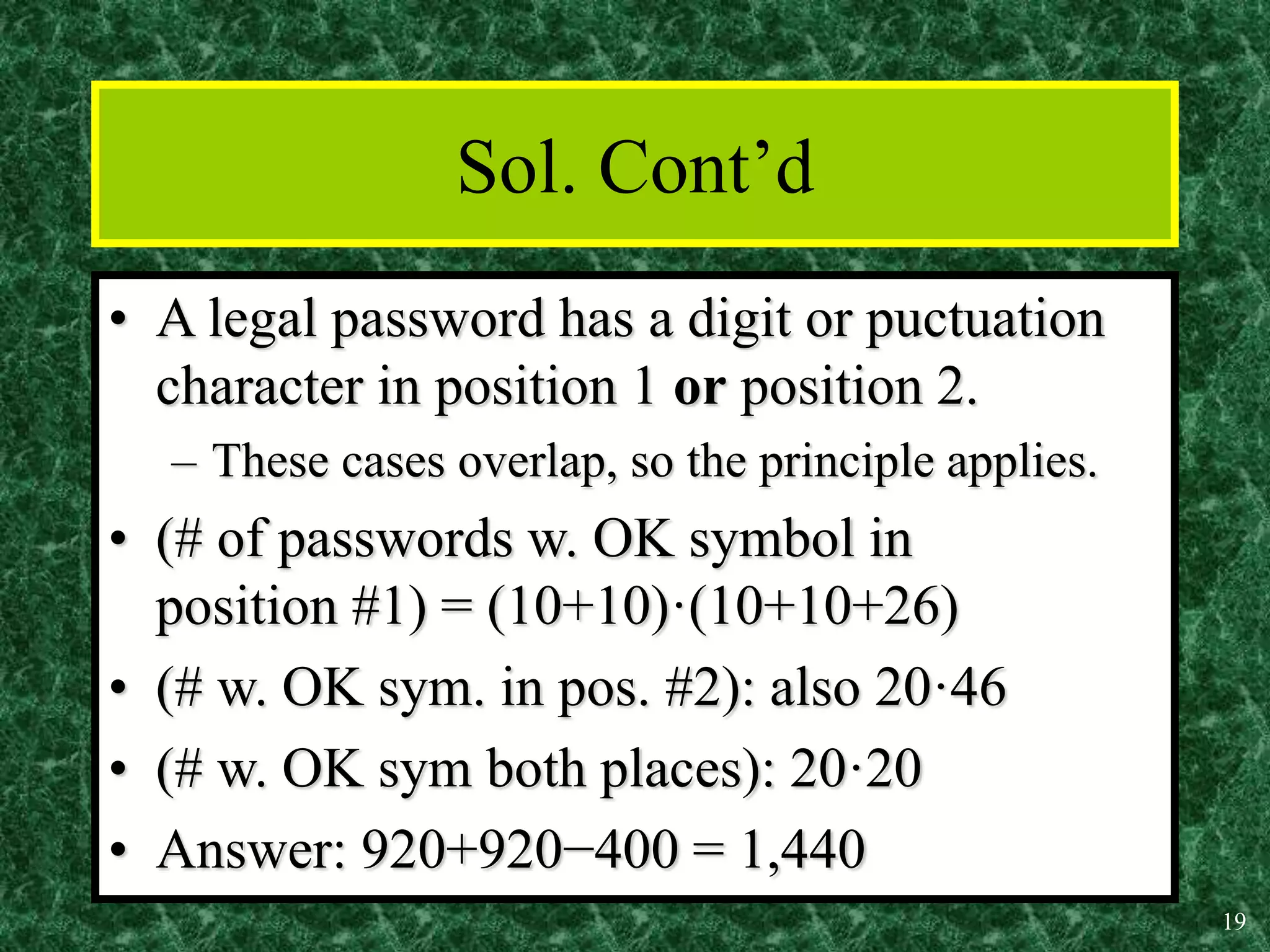 19
Sol. Cont’d
• A legal password has a digit or puctuation
character in position 1 or position 2.
– These cases overlap, so the principle applies.
• (# of passwords w. OK symbol in
position #1) = (10+10)·(10+10+26)
• (# w. OK sym. in pos. #2): also 20·46
• (# w. OK sym both places): 20·20
• Answer: 920+920−400 = 1,440
 