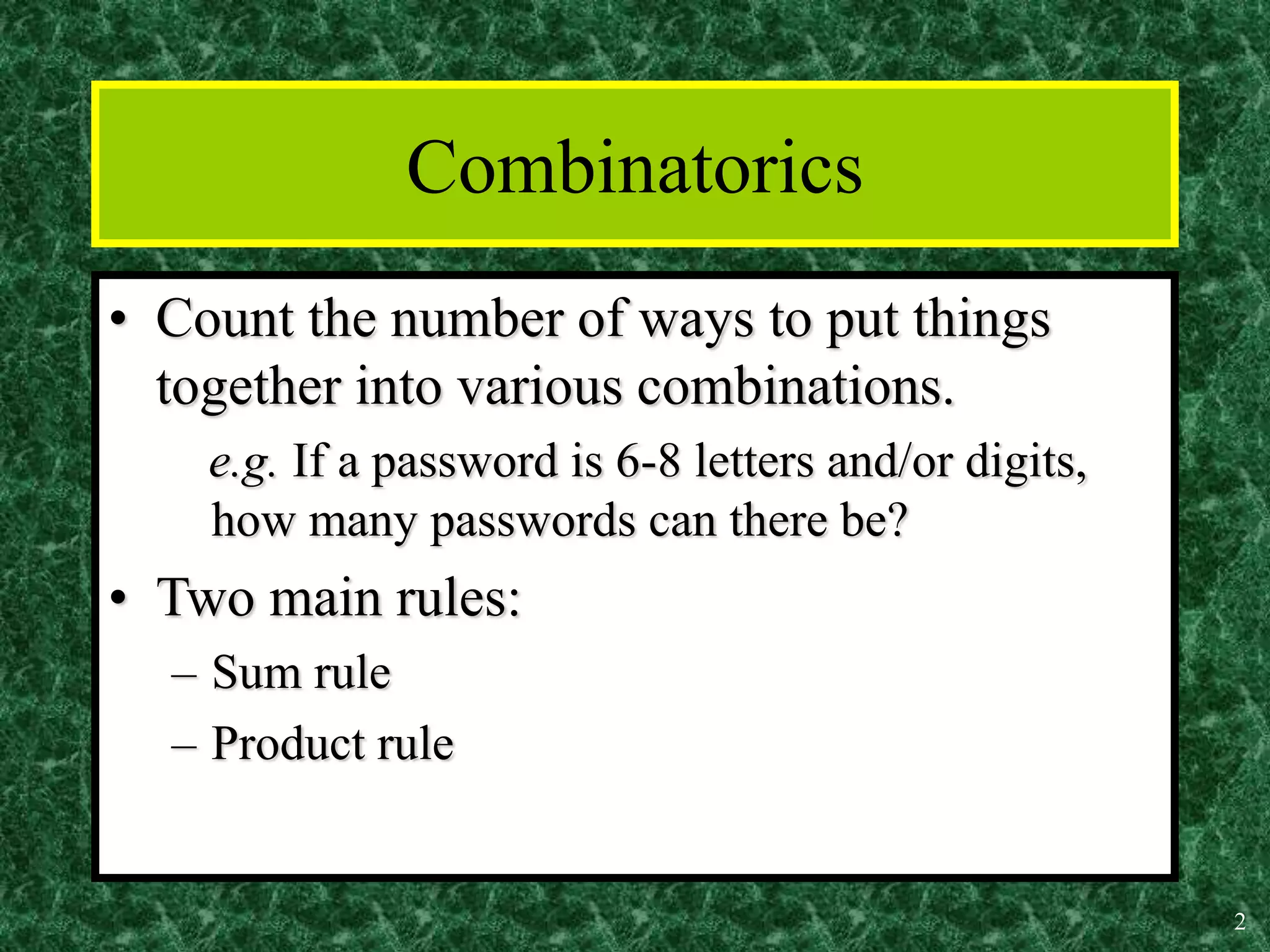 2
Combinatorics
• Count the number of ways to put things
together into various combinations.
e.g. If a password is 6-8 letters and/or digits,
how many passwords can there be?
• Two main rules:
– Sum rule
– Product rule
 