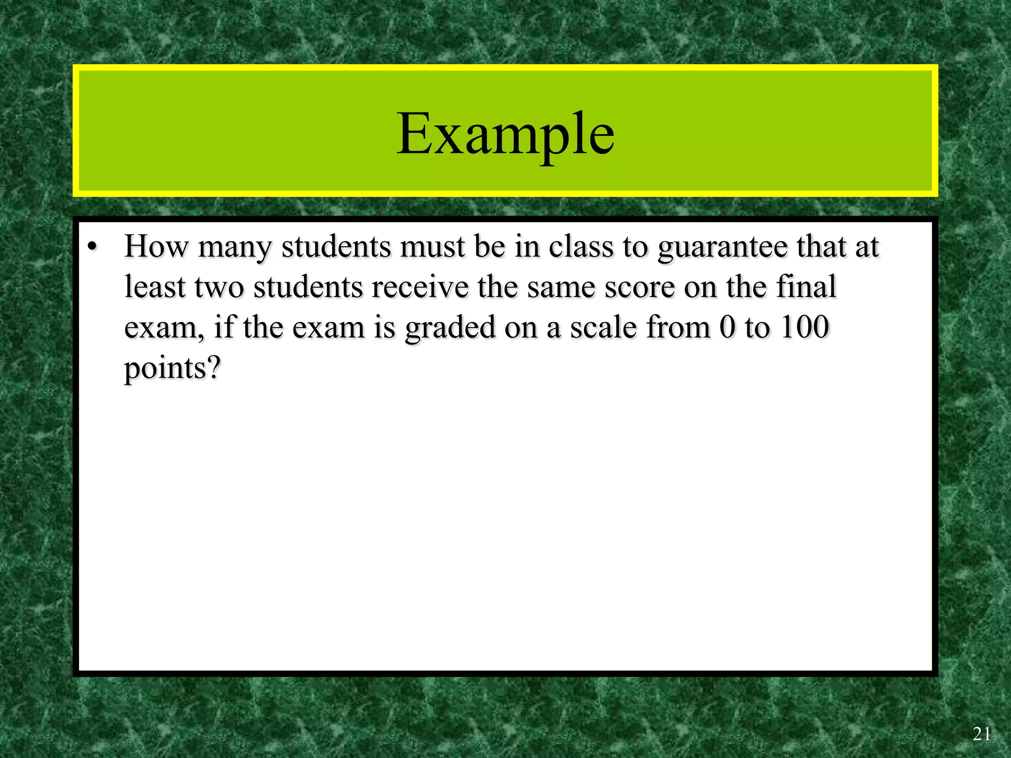 21
Example
• How many students must be in class to guarantee that at
least two students receive the same score on the final
exam, if the exam is graded on a scale from 0 to 100
points?
 