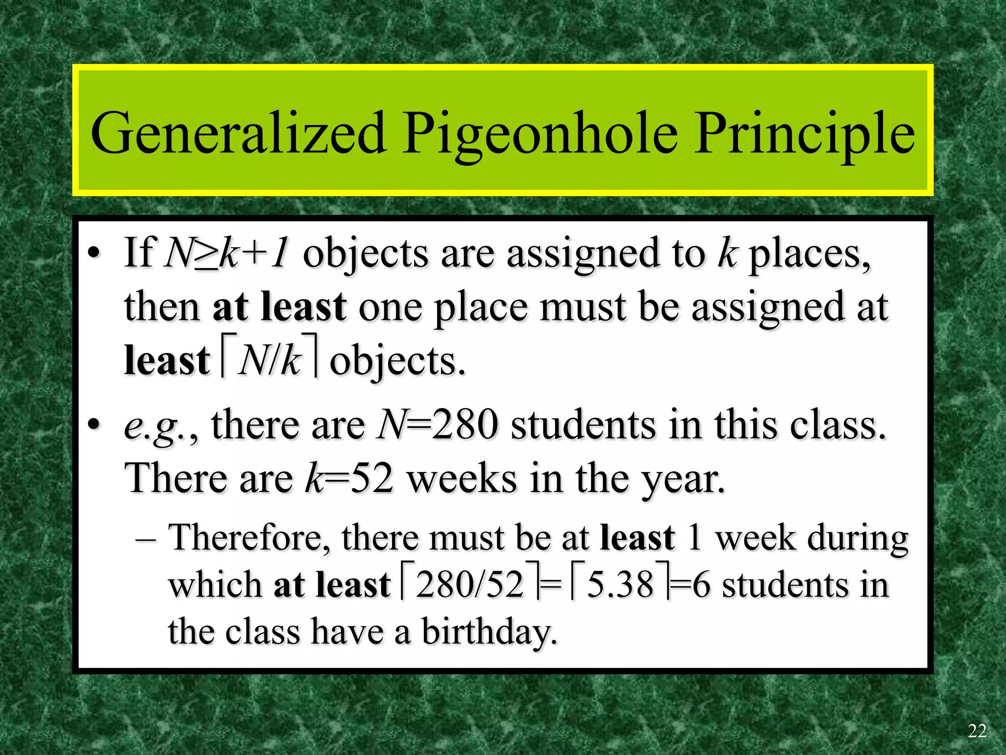 22
Generalized Pigeonhole Principle
• If N≥k+1 objects are assigned to k places,
then at least one place must be assigned at
least N/k objects.
• e.g., there are N=280 students in this class.
There are k=52 weeks in the year.
– Therefore, there must be at least 1 week during
which at least 280/52= 5.38=6 students in
the class have a birthday.
 