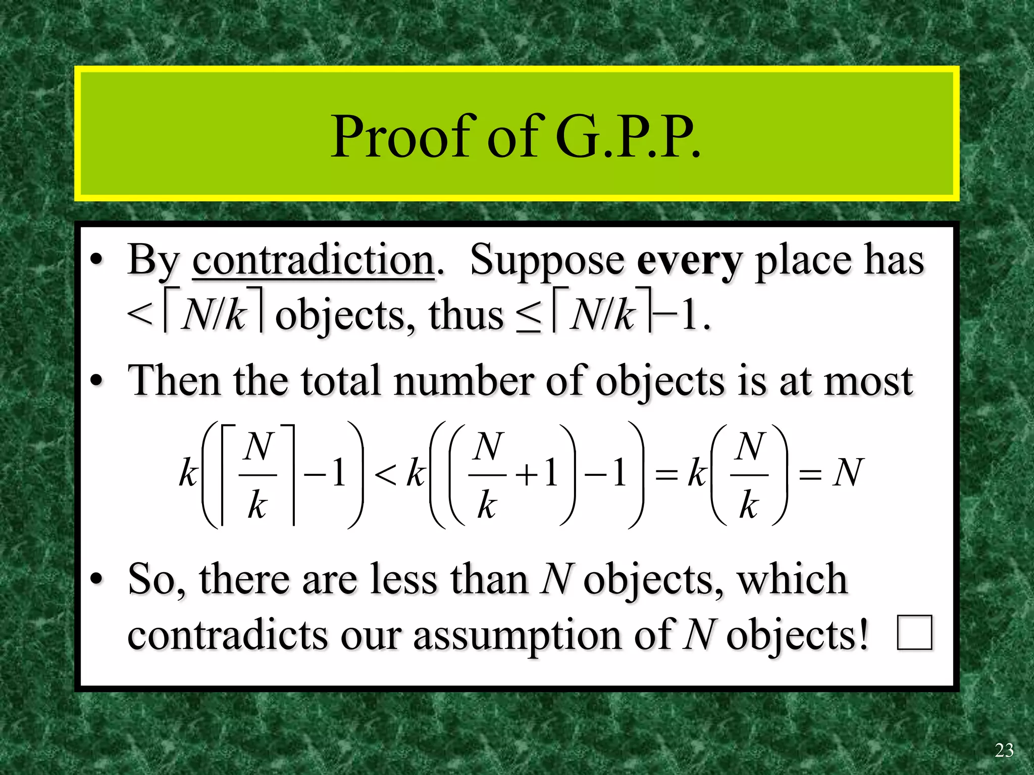 23
Proof of G.P.P.
• By contradiction. Suppose every place has
< N/k objects, thus ≤ N/k−1.
• Then the total number of objects is at most
• So, there are less than N objects, which
contradicts our assumption of N objects! □
N
k
N
k
k
N
k
k
N
k 







































1
1
1
 