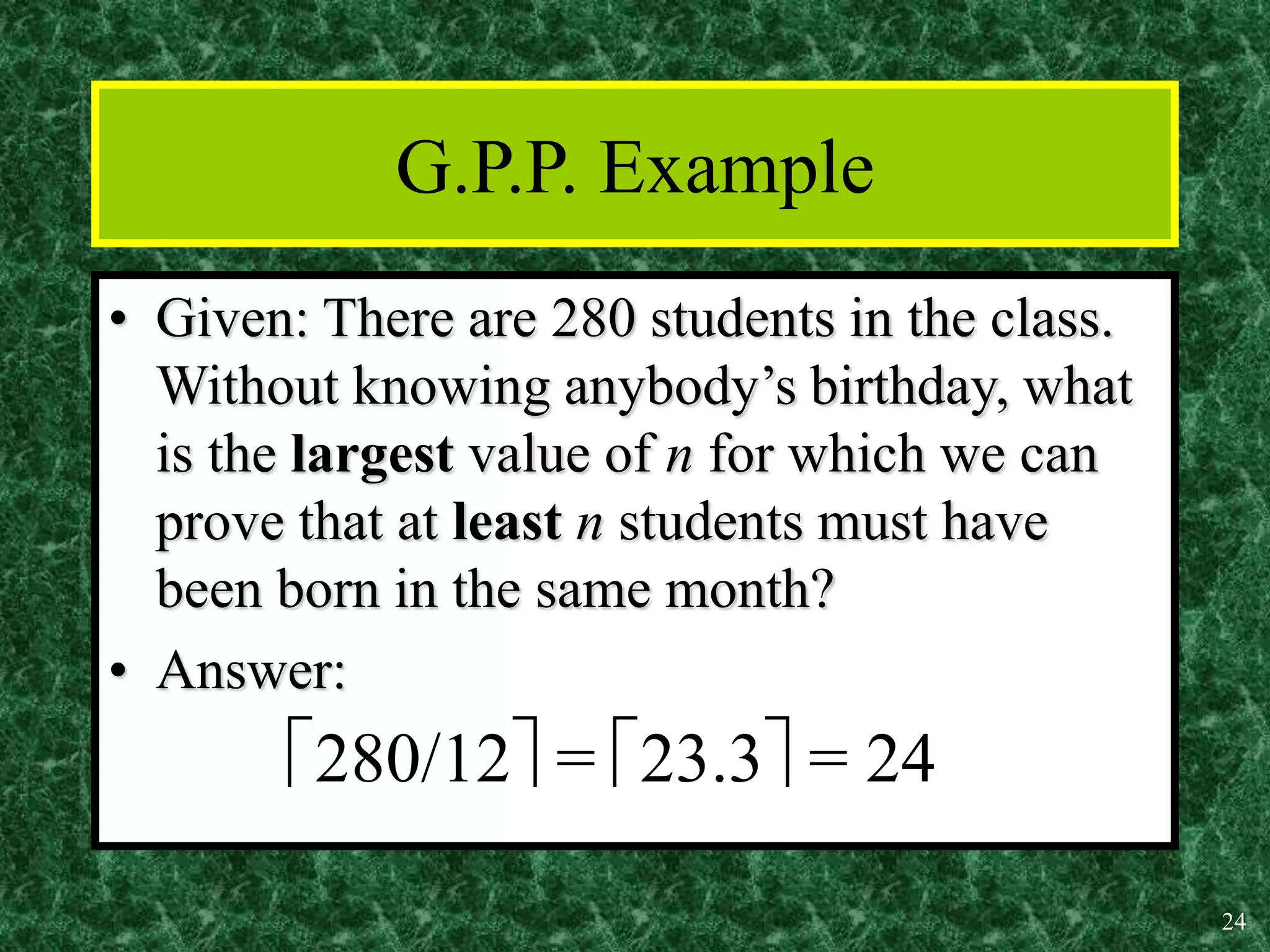 24
G.P.P. Example
• Given: There are 280 students in the class.
Without knowing anybody’s birthday, what
is the largest value of n for which we can
prove that at least n students must have
been born in the same month?
• Answer:
280/12 = 23.3 = 24
 