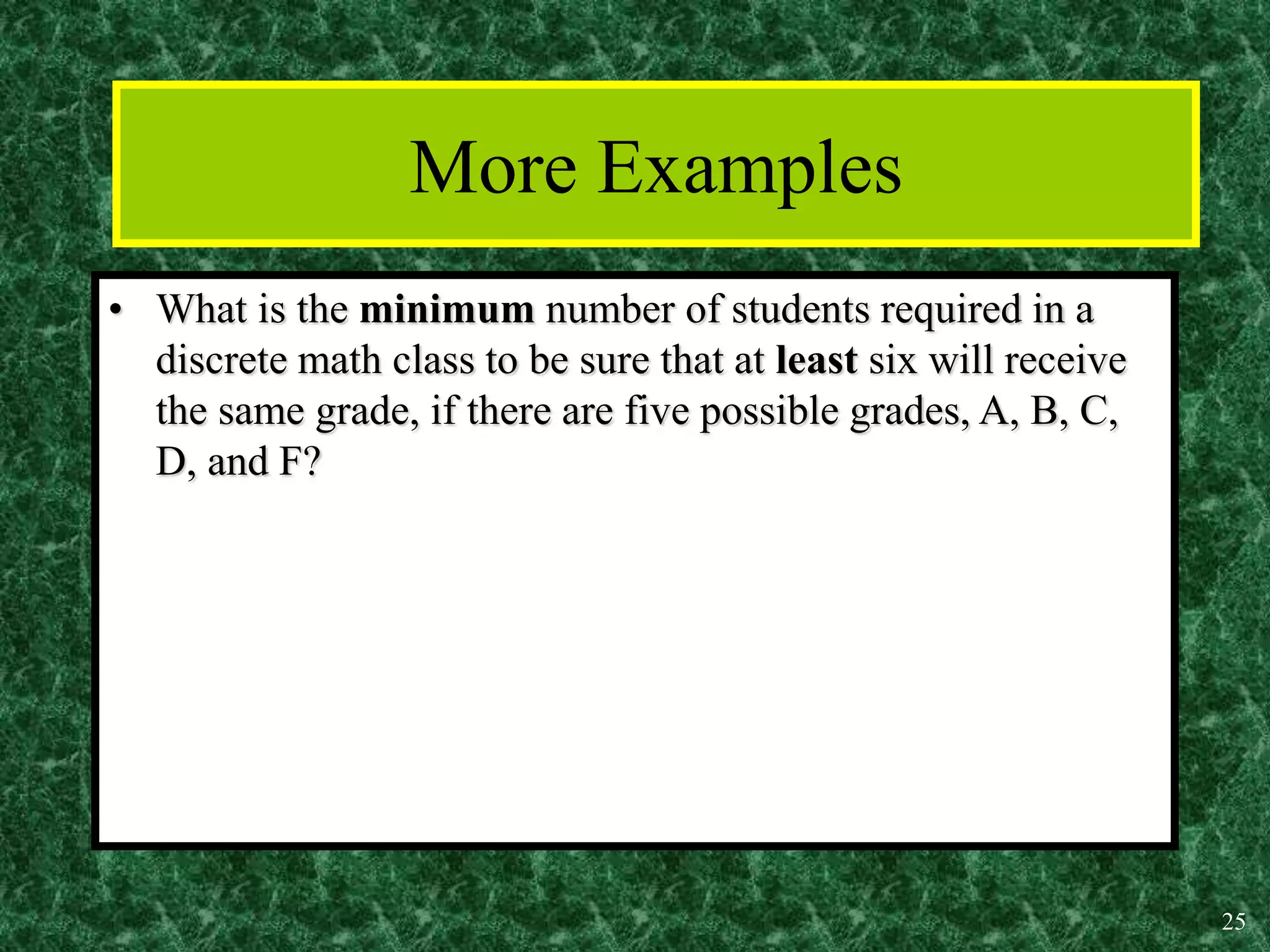 25
More Examples
• What is the minimum number of students required in a
discrete math class to be sure that at least six will receive
the same grade, if there are five possible grades, A, B, C,
D, and F?
 