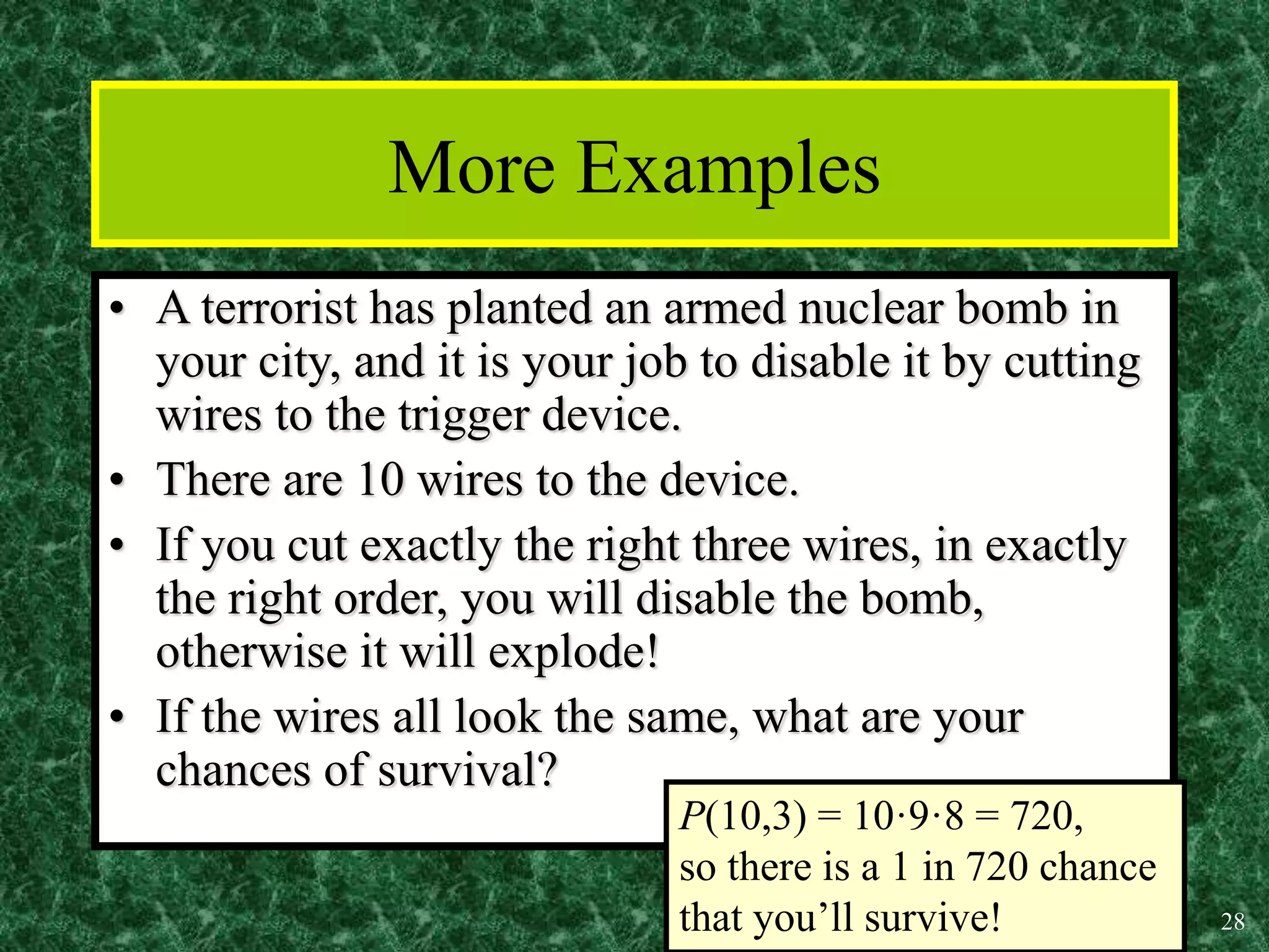 28
More Examples
• A terrorist has planted an armed nuclear bomb in
your city, and it is your job to disable it by cutting
wires to the trigger device.
• There are 10 wires to the device.
• If you cut exactly the right three wires, in exactly
the right order, you will disable the bomb,
otherwise it will explode!
• If the wires all look the same, what are your
chances of survival?
P(10,3) = 10·9·8 = 720,
so there is a 1 in 720 chance
that you’ll survive!
 
