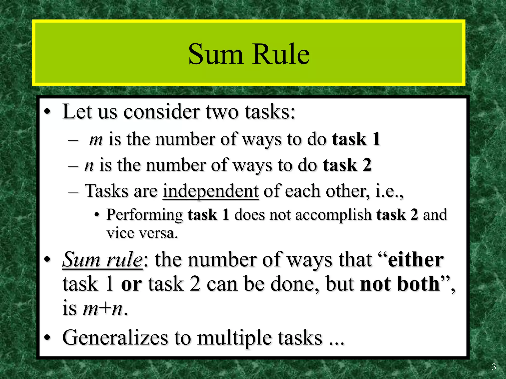 3
Sum Rule
• Let us consider two tasks:
– m is the number of ways to do task 1
– n is the number of ways to do task 2
– Tasks are independent of each other, i.e.,
• Performing task 1 does not accomplish task 2 and
vice versa.
• Sum rule: the number of ways that “either
task 1 or task 2 can be done, but not both”,
is m+n.
• Generalizes to multiple tasks ...
 