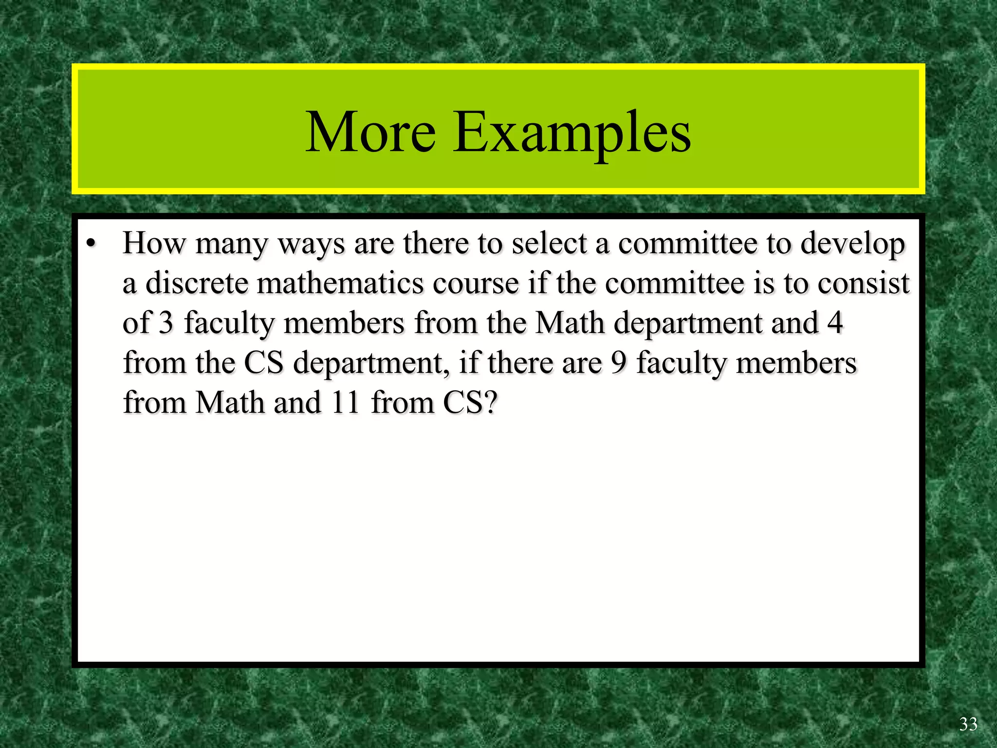 33
More Examples
• How many ways are there to select a committee to develop
a discrete mathematics course if the committee is to consist
of 3 faculty members from the Math department and 4
from the CS department, if there are 9 faculty members
from Math and 11 from CS?
 
