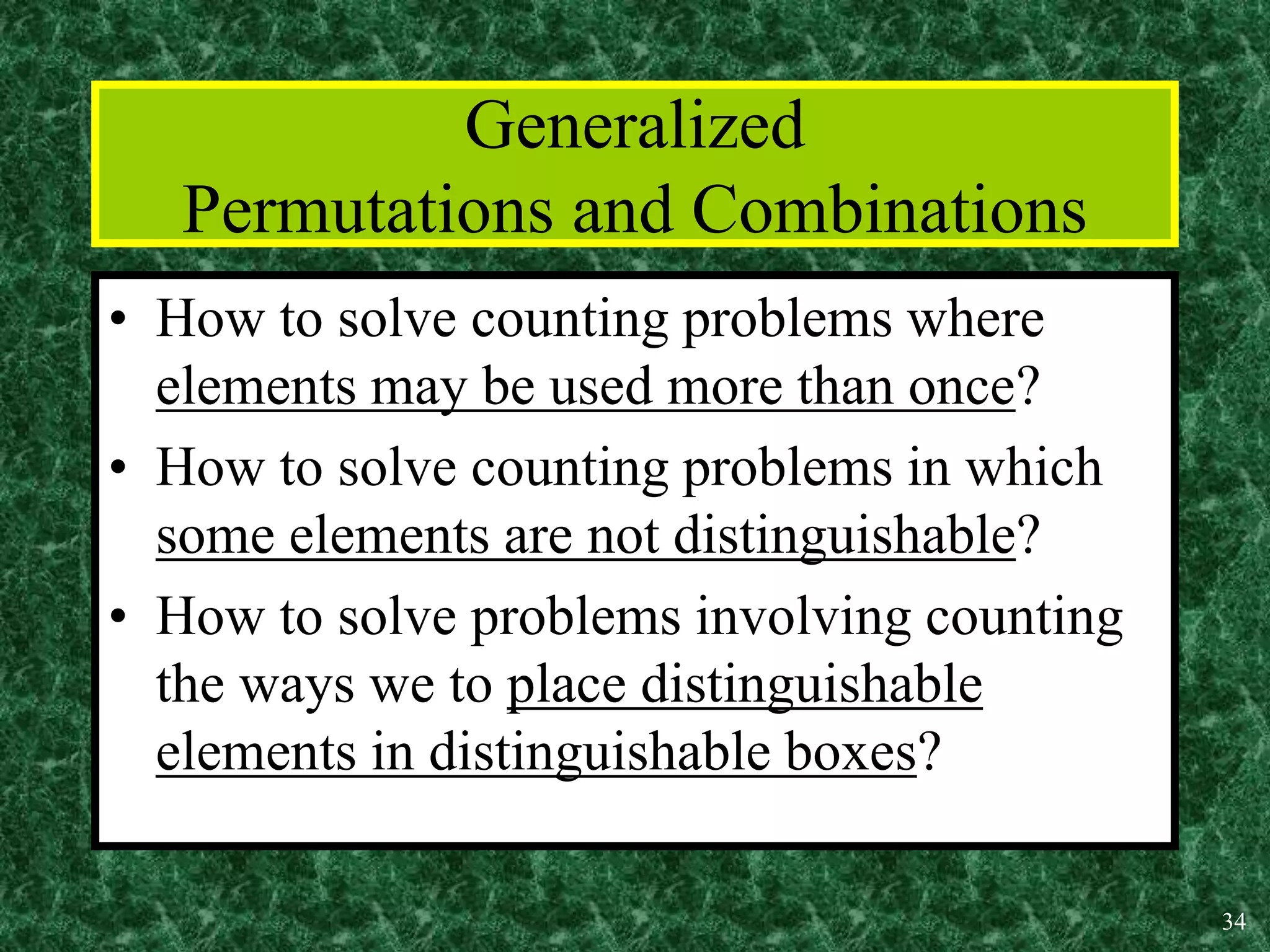 34
Generalized
Permutations and Combinations
• How to solve counting problems where
elements may be used more than once?
• How to solve counting problems in which
some elements are not distinguishable?
• How to solve problems involving counting
the ways we to place distinguishable
elements in distinguishable boxes?
 