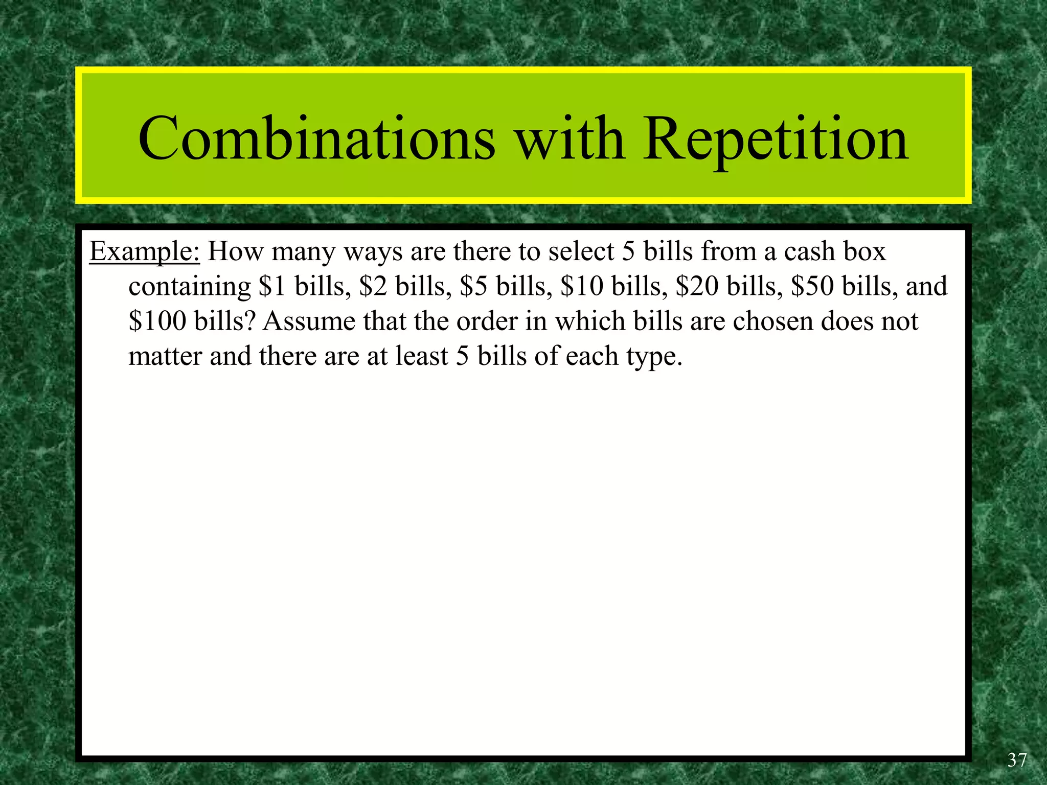 37
Combinations with Repetition
Example: How many ways are there to select 5 bills from a cash box
containing $1 bills, $2 bills, $5 bills, $10 bills, $20 bills, $50 bills, and
$100 bills? Assume that the order in which bills are chosen does not
matter and there are at least 5 bills of each type.
 