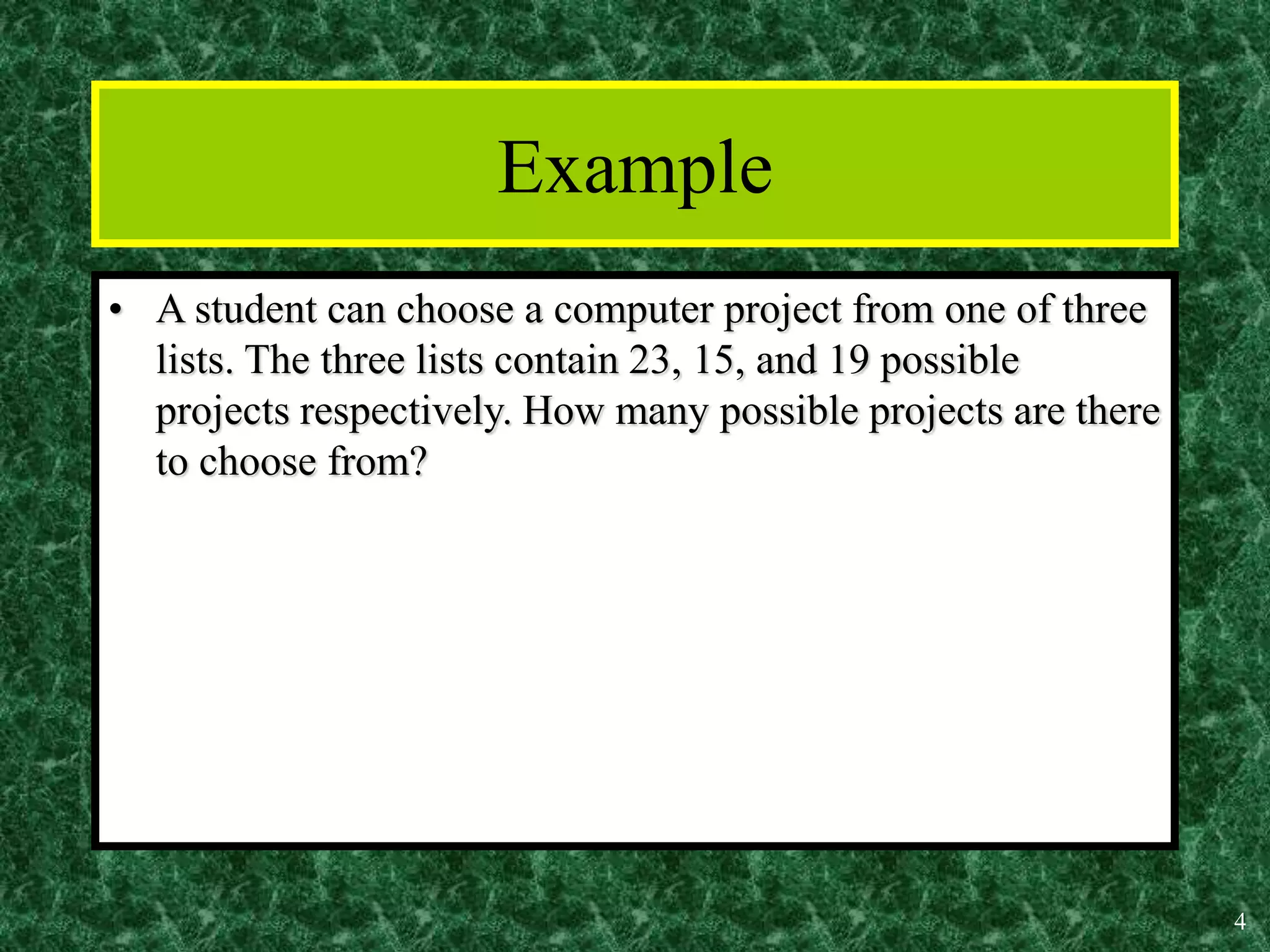 4
Example
• A student can choose a computer project from one of three
lists. The three lists contain 23, 15, and 19 possible
projects respectively. How many possible projects are there
to choose from?
 