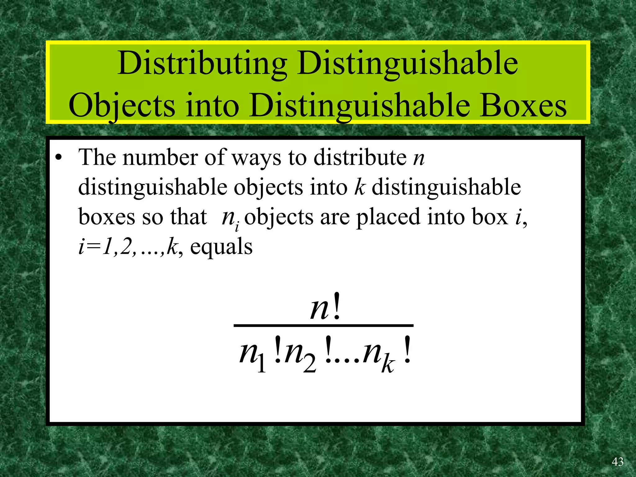 43
Distributing Distinguishable
Objects into Distinguishable Boxes
• The number of ways to distribute n
distinguishable objects into k distinguishable
boxes so that objects are placed into box i,
i=1,2,…,k, equals
i
n
1 2
!
! !... !
k
n
n n n
 
