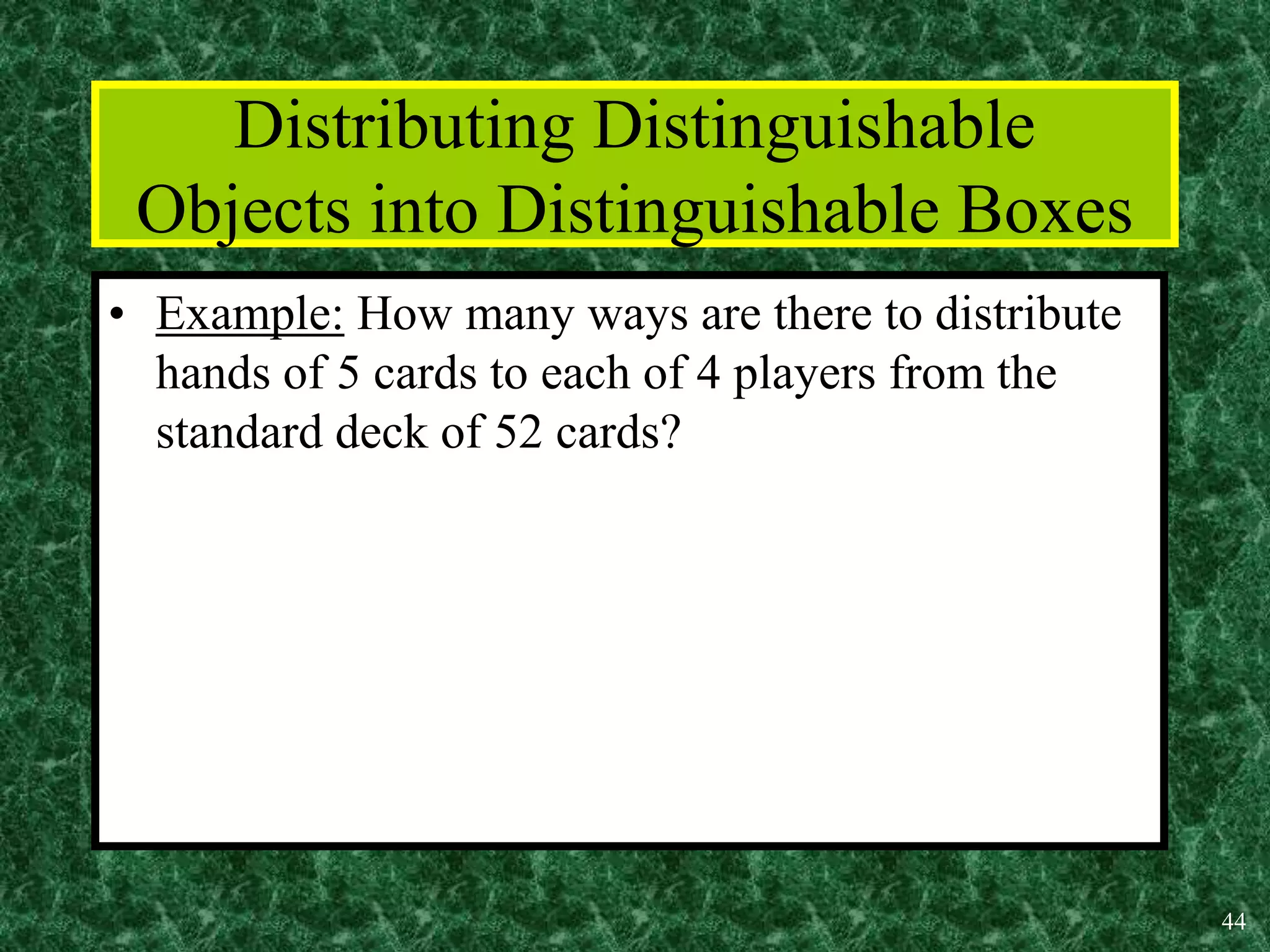 44
Distributing Distinguishable
Objects into Distinguishable Boxes
• Example: How many ways are there to distribute
hands of 5 cards to each of 4 players from the
standard deck of 52 cards?
 