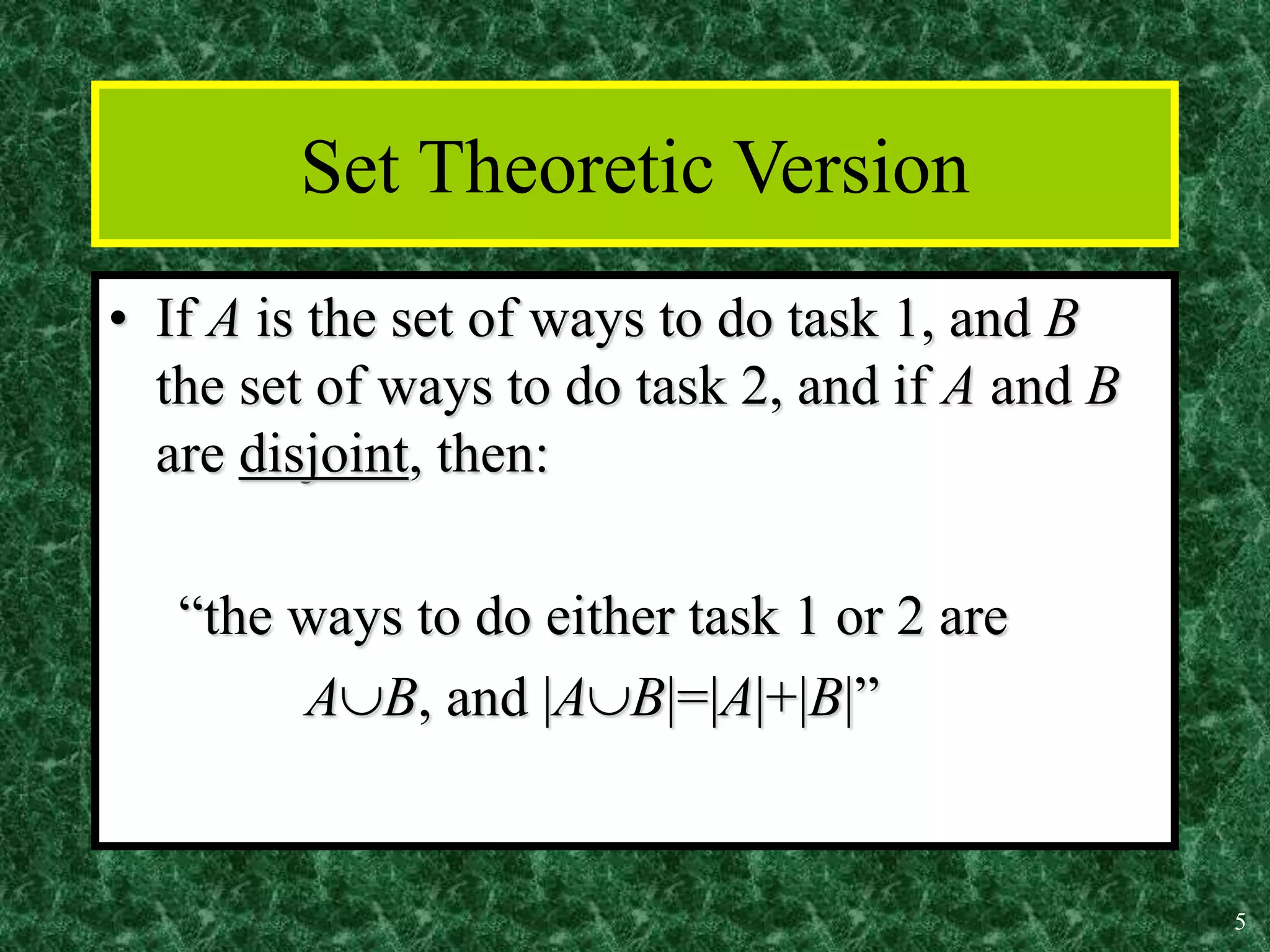 5
Set Theoretic Version
• If A is the set of ways to do task 1, and B
the set of ways to do task 2, and if A and B
are disjoint, then:
“the ways to do either task 1 or 2 are
AB, and |AB|=|A|+|B|”
 