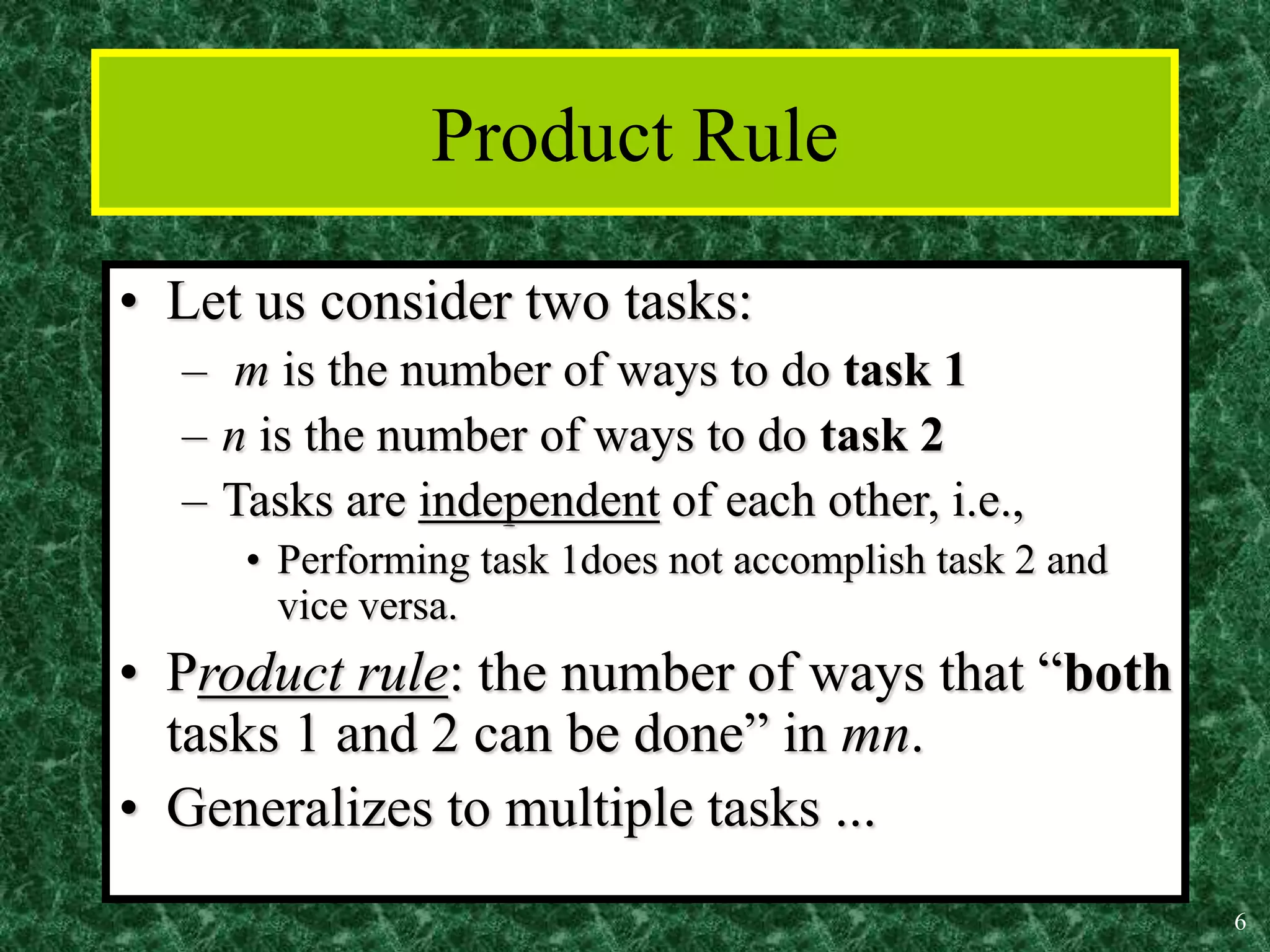 6
Product Rule
• Let us consider two tasks:
– m is the number of ways to do task 1
– n is the number of ways to do task 2
– Tasks are independent of each other, i.e.,
• Performing task 1does not accomplish task 2 and
vice versa.
• Product rule: the number of ways that “both
tasks 1 and 2 can be done” in mn.
• Generalizes to multiple tasks ...
 