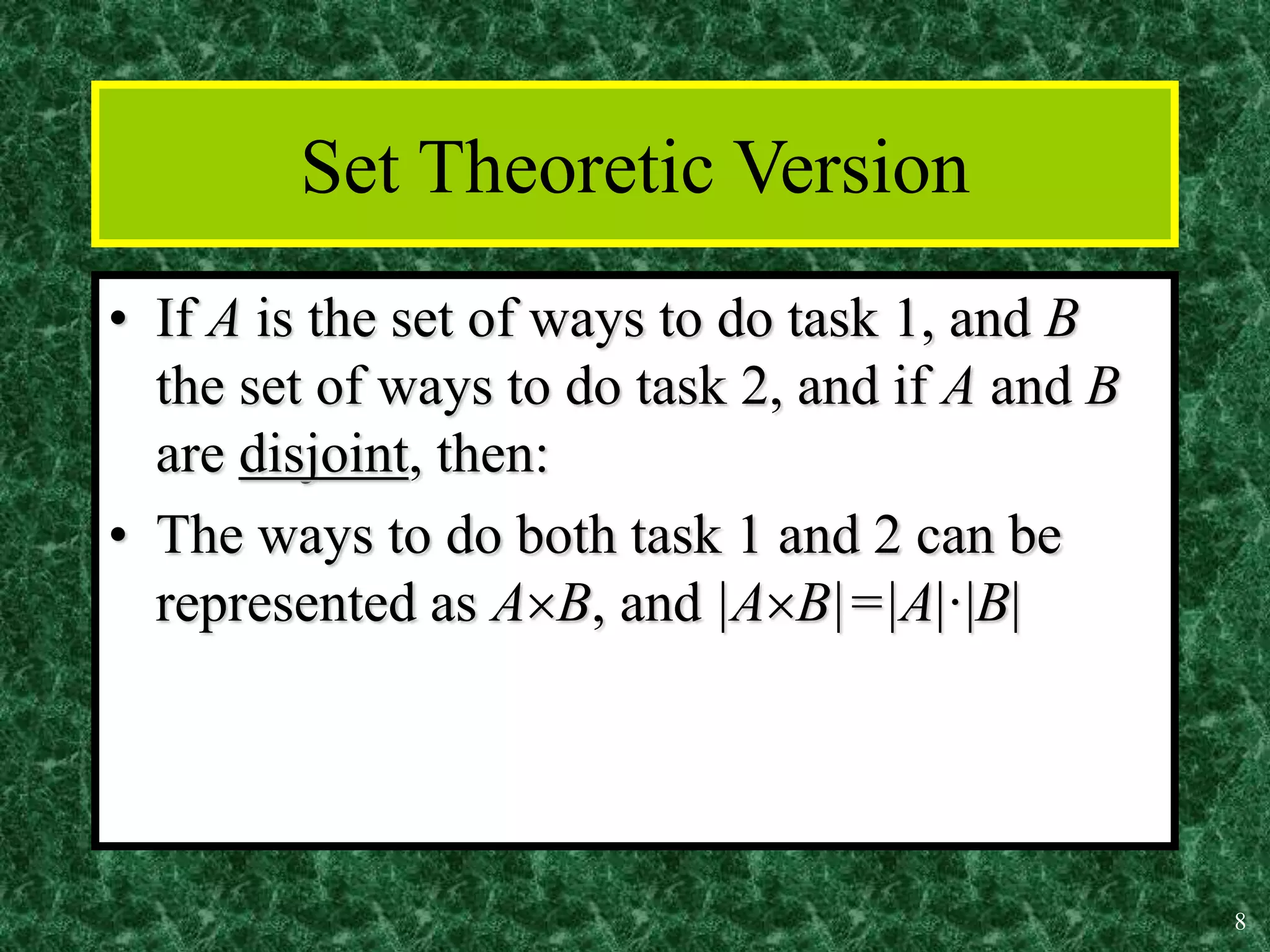 8
Set Theoretic Version
• If A is the set of ways to do task 1, and B
the set of ways to do task 2, and if A and B
are disjoint, then:
• The ways to do both task 1 and 2 can be
represented as AB, and |AB|=|A|·|B|
 