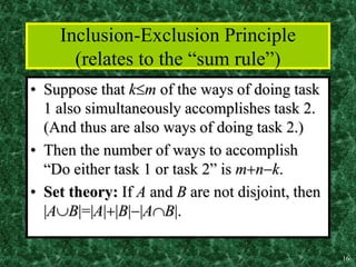 16
Inclusion-Exclusion Principle
(relates to the “sum rule”)
• Suppose that km of the ways of doing task
1 also simultaneously accomplishes task 2.
(And thus are also ways of doing task 2.)
• Then the number of ways to accomplish
“Do either task 1 or task 2” is mnk.
• Set theory: If A and B are not disjoint, then
|AB|=|A||B||AB|.
 