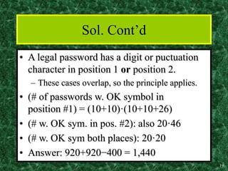 19
Sol. Cont’d
• A legal password has a digit or puctuation
character in position 1 or position 2.
– These cases overlap, so the principle applies.
• (# of passwords w. OK symbol in
position #1) = (10+10)·(10+10+26)
• (# w. OK sym. in pos. #2): also 20·46
• (# w. OK sym both places): 20·20
• Answer: 920+920−400 = 1,440
 
