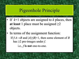 20
Pigeonhole Principle
• If k+1 objects are assigned to k places, then
at least 1 place must be assigned ≥2
objects.
• In terms of the assignment function:
If f:A→B and |A|≥|B|+1, then some element of B
has ≥2 pre-images under f.
i.e., f is not one-to-one.
 