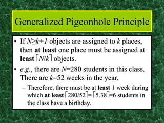 22
Generalized Pigeonhole Principle
• If N≥k+1 objects are assigned to k places,
then at least one place must be assigned at
least N/k objects.
• e.g., there are N=280 students in this class.
There are k=52 weeks in the year.
– Therefore, there must be at least 1 week during
which at least 280/52= 5.38=6 students in
the class have a birthday.
 