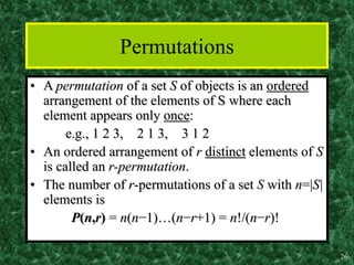 26
Permutations
• A permutation of a set S of objects is an ordered
arrangement of the elements of S where each
element appears only once:
e.g., 1 2 3, 2 1 3, 3 1 2
• An ordered arrangement of r distinct elements of S
is called an r-permutation.
• The number of r-permutations of a set S with n=|S|
elements is
P(n,r) = n(n−1)…(n−r+1) = n!/(n−r)!
 