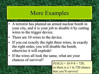 28
More Examples
• A terrorist has planted an armed nuclear bomb in
your city, and it is your job to disable it by cutting
wires to the trigger device.
• There are 10 wires to the device.
• If you cut exactly the right three wires, in exactly
the right order, you will disable the bomb,
otherwise it will explode!
• If the wires all look the same, what are your
chances of survival?
P(10,3) = 10·9·8 = 720,
so there is a 1 in 720 chance
that you’ll survive!
 