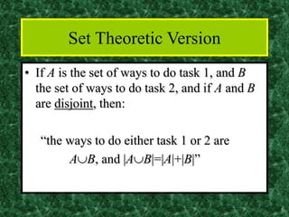 5
Set Theoretic Version
• If A is the set of ways to do task 1, and B
the set of ways to do task 2, and if A and B
are disjoint, then:
“the ways to do either task 1 or 2 are
AB, and |AB|=|A|+|B|”
 