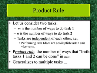 6
Product Rule
• Let us consider two tasks:
– m is the number of ways to do task 1
– n is the number of ways to do task 2
– Tasks are independent of each other, i.e.,
• Performing task 1does not accomplish task 2 and
vice versa.
• Product rule: the number of ways that “both
tasks 1 and 2 can be done” in mn.
• Generalizes to multiple tasks ...
 