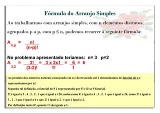 Fórmula do Arranjo Simples
Ao trabalharmos com arranjos simples, com n elementos distintos,
agrupados p a p, com p ≤ n, podemos recorrer à seguinte fórmula:
A = n!
(n-p)!
No problema apresentado teríamos: n= 3 p=2
A = 3! = 3 x 2x1 = 6 = 6
(3-2)! 1! 1
n,pn,pn,p
3,2
Ao produto dos números naturais começando em n e decrescendo até 1 denominamos de fatorial de n e
representamos por n!.
Segundo tal definição, o fatorial de 5 é representado por 5! e lê-se 5 fatorial.
5! é igual a 5 . 4 . 3 . 2 . 1 que é igual a 120, assim como 4! é igual a 4 . 3 . 2 . 1 que é igual a 24, como 3! é igual a
3 . 2 . 1 que é igual a 6 e que 2! é igual a 2 . 1 que é igual a 2.
Por definição tanto 0!, quanto 1! são iguais a 1.
 