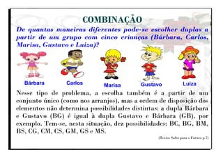 COMBINAÇÃO
De quantas maneiras diferentes pode-se escolher duplas a
partir de um grupo com cinco crianças (Bárbara, Carlos,
Marisa, Gustavo e Luiza)?
Nesse tipo de problema, a escolha também é a partir de um
conjunto único (como nos arranjos), mas a ordem de disposição dos
elementos não determina possibilidades distintas: a dupla Bárbara
e Gustavo (BG) é igual à dupla Gustavo e Bárbara (GB), por
exemplo. Tem-se, nesta situação, dez possibilidades: BC, BG, BM,
BS, CG, CM, CS, GM, GS e MS.
(Texto: Salto para o Futuro p.7)
Bárbara Carlos Marisa Gustavo Luiza
 