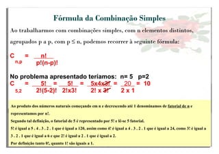 Fórmula da Combinação Simples
Ao trabalharmos com combinações simples, com n elementos distintos,
agrupados p a p, com p ≤ n, podemos recorrer à seguinte fórmula:
C = n!
p!(n-p)!
No problema apresentado teríamos: n= 5 p=2
C = 5! = 5! = 5x4x3! = 20 = 10
2!(5-2)! 2!x3! 2! x 3! 2 x 1
n,pn,pn,p
5,2
Ao produto dos números naturais começando em n e decrescendo até 1 denominamos de fatorial de n e
representamos por n!.
Segundo tal definição, o fatorial de 5 é representado por 5! e lê-se 5 fatorial.
5! é igual a 5 . 4 . 3 . 2 . 1 que é igual a 120, assim como 4! é igual a 4 . 3 . 2 . 1 que é igual a 24, como 3! é igual a
3 . 2 . 1 que é igual a 6 e que 2! é igual a 2 . 1 que é igual a 2.
Por definição tanto 0!, quanto 1! são iguais a 1.
 