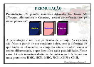 PERMUTAÇÃO
Permutação: De quantas maneiras diferentes três livros (de
História, Matemática e Ciências) podem ser colocados em pé
numa prateleira?
A permutação é um caso particular de arranjo. As escolhas
são feitas a partir de um conjunto único, com a diferença de
que todos os elementos do conjunto são utilizados, sendo a
ordem diferenciada, o que identifica cada possibilidade. Nesse
caso, há seis maneiras distintas de colocar os três livros em
uma prateleira: HMC, HCM, MHC, MCH, CHM e CMH.
(Texto: Salto para o Futuro p.7)
História Matemática Ciências
 