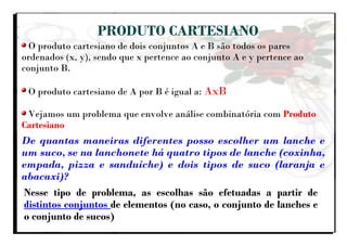 PRODUTO CARTESIANO
O produto cartesiano de dois conjuntos A e B são todos os pares
ordenados (x, y), sendo que x pertence ao conjunto A e y pertence ao
conjunto B.
O produto cartesiano de A por B é igual a: AxB
Vejamos um problema que envolve análise combinatória com Produto
Cartesiano
De quantas maneiras diferentes posso escolher um lanche e
um suco, se na lanchonete há quatro tipos de lanche (coxinha,
empada, pizza e sanduíche) e dois tipos de suco (laranja e
abacaxi)?
Nesse tipo de problema, as escolhas são efetuadas a partir de
distintos conjuntos de elementos (no caso, o conjunto de lanches e
o conjunto de sucos)
 