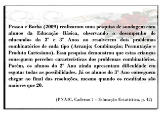 Pessoa e Borba (2009) realizaram uma pesquisa de sondagem com
alunos da Educação Básica, observando o desempenho de
educandos do 2º e 3º Anos ao resolverem dois problemas
combinatórios de cada tipo (Arranjo; Combinação; Permutação e
Produto Cartesiano). Essa pesquisa demonstrou que estas crianças
conseguem perceber características dos problemas combinatórios.
Porém, os alunos do 2º Ano ainda apresentam dificuldade em
esgotar todas as possibilidades. Já os alunos do 3º Ano conseguem
chegar ao final das resoluções, mesmo quando os resultados são
maiores que 20.
(PNAIC, Caderno 7 – Educação Estatística, p. 42)
 