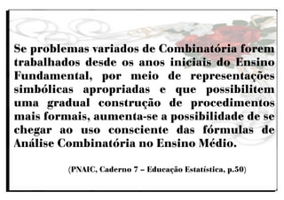 Se problemas variados de Combinatória forem
trabalhados desde os anos iniciais do Ensino
Fundamental, por meio de representações
simbólicas apropriadas e que possibilitem
uma gradual construção de procedimentos
mais formais, aumenta-se a possibilidade de se
chegar ao uso consciente das fórmulas de
Análise Combinatória no Ensino Médio.
(PNAIC, Caderno 7 – Educação Estatística, p.50)
 