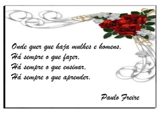 Onde quer que haja mulhes e homens,
Há sempre o que fazer,
Há sempre o que ensinar,
Há sempre o que aprender.
Paulo Freire
 