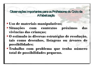ObservaçõesimportantesparaosProfessoresdo Ciclo daObservaçõesimportantesparaosProfessoresdo Ciclo da
AlfabetizaçãoAlfabetização
Uso de materiais manipulativos;
Situações com contextos próximos das
vivências das crianças;
O estimulo às diversas estratégias de resolução,
tais como desenhos, listagens ou árvores de
possibilidades;
Trabalho com problema que tenha número
total de possibilidades pequeno.
 