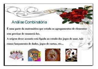 É uma parte da matemática que estuda os agrupamentos de elementos
sem precisar de enumerá-los.
A origem desse assunto está ligada ao estudo dos jogos de azar, tais
como: lançamento de dados, jogos de cartas, etc...
AnáliseCombinatória
 