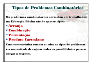 Tipos de Problemas Combinatórios
Os problemas combinatórios normalmente trabalhados
na Educação Básica são de quatro tipos:
Arranjo
Combinação
Permutação
Produto Cartesiano
Uma característica comum a todos os tipos de problemas
é a necessidade de esgotar todas as possibilidades para se
chegar à resposta.
 