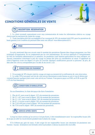 10
1. Le client reconnaît expressément avoir reçu communication de toutes les informations relatives au voyage
choisi avant la conclusion du contrat du voyage.
2. Toute inscription doit être accompagnée d’un versement de 30% du montant total (50% pour les prestations de
haute gamme) (voir condition de paiement dans notre site officiel: www.khoaviettravel.fr ).
Les prix mentionné dans nos circuits outre le montant des prestations figurant dans chaque programme, nos frais
techniques d’organisation. Ils ne comprennent pas les vols internationaux, les services antérieurs à l’enregistrement,
les frais de formalités administratives et sanitaires, les pourboires (sauf mention particulière) les taxes aéroport, ect.
Aucune contestation concernant le prix du voyage ne pourra être prise en considération au retour. Il appartient au
client d’apprécier avant son départ si le prix lui convient. Quelques modifications peuvent se présenter: de prix, de
date (date des vols ne correspondent pas à la date de du circuit..) ect.
1. Un acompte de 30% du prix total du voyage est requis au moment de la confirmation de votre réservation.
2. Le solde (70%) sera payé soit lors de votre arrivée directement a notre bureau ou soit si vous le désirez par
virement bancaire quelques jours avant votre arrivée au Vietnam. Vous pouvez payer en USD, en EUR ou par CB
(+2% de frais bancaires).
En cas d'annulation, le client doit payer des frais d’annulation:
1. Plus de 45 jours avant le départ: 10 % du montant des prestations.
2. De 31 à 45 jours avant le départ: 20% du montant des prestations.
3. De 15 à 30 jours avant le départ: 30% du montant des prestations.
4. De 07 à 14 jours avant le départ: 50% du montant des prestations.
5. De 72 H à 06 jours avant le départ: 70% du montant des prestations.
6. De 72 H avant le départ: 100% du montant des prestations.
Lorsqu’un client constate qu’un service n’est pas fourni, il doit immédiatement saisir les responsables locaux afin
de ne pas en subir les inconvénients pendant toute la durée du voyage.
S’il n’obtient pas gain de cause, il doit exiger de nos responsables locaux une attestation de prestations non
fournies. Aucune réclamation non formulée selon la procédure ci-dessus ne pourra être recevable.
 