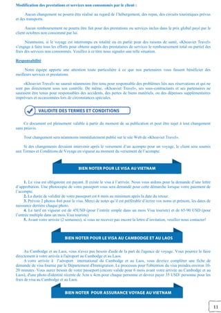 11
Modification des prestations et services non consommés par le client :
Aucun changement ne pourra être réalisé au regard de l’hébergement, des repas, des circuits touristiques prévus
et des transports.
Aucun remboursement ne pourra être fait pour des prestations ou services inclus dans le prix global payé par le
client octobres non consommé par lui.
Néanmoins, si le voyage est interrompu en totalité ou en partie pour des raisons de santé, «Khoaviet Travel»
s’engage à faire tous les efforts pour obtenir auprès des prestataires de services le remboursement total ou partiel des
frais des services non consommés. Veuillez à ce titre nous signaler une telle situation.
Responsabilité
Notre équipe apporte une attention toute particulière à ce que nos partenaires vous fassent bénéficier des
meilleurs services et prestations.
«Khoaviet Travel» ne saurait néanmoins être tenu pour responsable des problèmes liés aux réservations et qui ne
sont pas directement sous son contrôle. De même, «Khoaviet Travel», ses sous-contractants et ses partenaires ne
sauraient être tenus pour responsables des accidents, des pertes de biens matériels, ou des dépenses supplémentaires
imprévues et occasionnées lors de circonstances spéciales.
Ce document est pleinement valable à partir du moment de sa publication et peut être sujet à tout changement
sans préavis.
Tout changement sera néanmoins immédiatement publié sur le site Web de «Khoaviet Travel».
Si des changements devaient intervenir après le versement d’un acompte pour un voyage, le client sera soumis
aux Termes et Conditions de Voyage en vigueur au moment du versement de l’acompte.
1. Le visa est obligatoire est payant. Il existe le visa à l’arrivée. Nous vous aidons pour la demande d’une lettre
d’approbation. Une photocopie de votre passeport vous sera demandé pour cette démarche lorsque votre paiement de
l’acompte.
2. La durée de validité de votre passeport est 6 mois au minimum après la date du retour.
3. Prévoir 2 photos 4x6 pour le visa. Merci de noter qu’il est préférable d’écrire vos noms et prénom, les dates de
naissance derrière chaque photo.
4. Le tarif en vigueur est de 45USD (pour l’entrée simple dans un mois Visa touriste) et de 65-90 USD (pour
l’entrée multiple dans un mois Visa touriste)
5. Avant votre arrivée (2 semaines), si vous ne recevez pas encore la lettre d’invitation, veuillez nous contacter!
Au Cambodge et au Laos, vous n'avez pas besoin d'aide de la part de l'agence de voyage. Vous pourrez le faire
directement à votre arrivée à l'aéroport au Cambodge et au Laos.
A votre arrivée à l’aéroport international du Cambodge et au Laos, vous devriez compléter une fiche de
demande de visa fournie par le Département d'Immigration. Le processus pour l'obtention du visa prendra environ 10-
20 minutes. Vous aurez besoin de votre passeport (encore valide pour 6 mois avant votre arrivée au Cambodge et au
Laos), d'une photo d'identité récente de 3cm x 4cm pour chaque personne et devrez payer 35 USD/ personne pour les
frais de visa au Cambodge et au Laos.
 