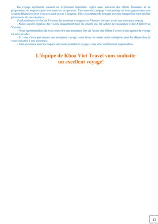 12
Un voyage représente souvent un événement important. Après avoir consenti des efforts financiers et de
préparation, un imprévu peut tout remettre en question. Une assurance voyage vous protège en vous garantissant une
sécurité financière et en vous assistant en cas d’urgence. Elle vous permet de voyager en toute tranquillité pour profiter
pleinement de vos vacances.
Conformément à la loi du Vietnam, les touristes voyageant au Vietnam doivent avoir une assurance voyage.
- Notre société organise des visites uniquement pour les clients qui ont acheté de l'assurance avant d’arriver au
Vietnam.
- Nous recommandons de vous souscrire une assurance lors de l'achat des billets d’avion à une agence de voyage
où vous résidez.
- Si vous n'avez pas encore une assurance voyage, vous devez en aviser notre entreprise pour les démarches de
vous souscrire à une assurance.
- Sans assurance tous les risques survenant pendant le voyage, vous serez entièrement responsables.
L’équipe de Khoa Viet Travel vous souhaite
un excellent voyage!
 
