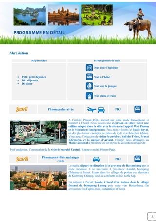 3
Abréviation
Repas inclus Hébergement de nuit
 PDJ: petit déjeuner
 DJ: déjeuner
 D: diner
Nuit chez l’habitant
Nuit à l’hôtel
Nuit sur la jonque
Nuit dans le train
Phnompenharrivée PDJ
A l’arrivée Phnom Penh, accueil par notre guide francophone et
transfert à l’hôtel. Nous faisons une excursion en ville: visiter une
colline unique dans la ville avec le site sacré appelé Wat Phnom
et le Monument indépendant. Puis, nous visitons le Palais Royal,
un des plus beaux exemples de palais de style d’architecture Khmer.
Vous aurez l’occasion de visiter le précieux hall du Trône, Prasat
Khemarin, et la pagode d’Argent. Ensuite, nous déplaçons au
Musée National à proximité où on expose la collection antique de
Post-angkorien. Continuation de la visite le marché Central. Retour et nuit à Phnom Penh.
Phnompenh–Battambangen
route
PDJ
Le matin, départ en direction à la province de Battambang par la
route nationale 7 en traversant 3 provinces: Kandal, Kampong
Chhnang et Pursat. Etapes dans les villages de potiers aux alentours
de Kompong Chnang, situé au confluent du lac Tonlé Sap.
En arrivant à Pursat, balade à bord d’un bateau dans le village
flottant de Kompong Luong puis route vers Battambang. En
arrivant en fin d’après-midi, installation à l’hôtel.
 