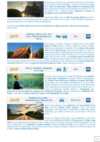 5
Petit déjeuner à l’hôtel. Nous partirons en direction du Tonlé Sap
(le plus grand lac du Cambodge) à 16 km au sud de Siem Reap
pour visiter le pittoresque village flottant de Kampong Pluk
dont la plupart des maisons sont construites sur pilotis de 6 à 7m
de hauteur. Vous profiterez d’une randonné en barque en
naviguant à travers la forêt inondée.
Après-midi, départ pour la visite du groupe Roluosa 15 kms à
l’est de Siem Reap. Ce nom désigne plusieurs temples de la fin du 19 ème siècle, le Lolei, PreahKô et Bakong, et
bien que rattaché au site d'Angkor, le lieu est préangkorien.
Vous ferez une balade à pied (au lieu en char à bœuf) dans le village local pour visiter de beaux paysages.
Nuit à l’hôtel.
Siemriep– Paksé en vol –Tad
Fane – Plateau des Bolovens–
Tad Lo
PDJ
Petit déjeuner à l’hôtel. Transfer à l’aéroport pour votre vol de
départ à Paske (prévoir à 10h10 -11h05). A l’arrivée à Paksé,
accueil par votre guide et chauffeur. Vous visiterez une petite
ville : le Vat That Luang, le plus ancien temple de la ville. Le
bâtiment principal est richement décoré et possède entre autres de
larges portes en bois sculpté. Derrière le Vat, se trouve l'ancienne
école, toute en bois. Ensuite, vous partirez pour la cascade Tad
Fane, d’impressionnantes chutes jumelles situées au cœur de la
forêt, ainsi que les plantations de thé et de café du plateau des Boloven. Vous continuerez votre excursion jusqu’à la
cascade de Tad Lo. Ce soir vous passez la nuit dans le lodge de Tadlo, village au bord de la cascade.
Tad Lo –WatPhou– Kingfisher
Eco Lodge
PDJ
Le matin, réveil au son de la cascade. Petit déjeuner puis transfert
en route pour Champasak via Paksé. Arrivée à Champassak,
une balade d’une heure pour atteindre le temple Wat Phou,
ancien palais royal de l'époque préangkorienne. Le Wat Phou,
temple montagne est l'un des joyaux du pays. Il fait partie d'un
vaste programme de restauration entreprit par l'Unesco qui l’a
classé au patrimoine mondial. Retour à Champasak pour
découvrir les anciens bâtiments coloniaux de l’architecture française. Marche à pied pour le « Kingfisher Eco
Lodge », situé dans le village de Ban Kiet Ngong. Nuit à Kingfisher Eco Lodge.
Kingfisher Eco Lodge –
Randonnée pour village de Ban
Ta Ong
PDJ, DJ, D
Après le petit déjeuner, vous explorerez « la zone protégée de Xe
Pian » et ses grandes forêts épaisses. Avec votre guide
francophone, vous apprendrez à reconnaître les différentes plantes
médicinales que cache la forêt ainsi qu’une faune et flore très
variée.
Arrivée au village de Palai Bok, vous embarquerez à bord d’un
canoë pour traverser la rivière Ta’Eung pour le village Nong
Ping. Vous ne manquerez pas d’apercevoir des oiseaux colorés et des singes au cœur d’une forêt de bambous. Vers la
fin de l’après-midi, vous rejoindrez le village ethnique « lavae » de Ban Ta Ong, afin de profiter d’un accueil
chaleureux et d’un repas laotien. Vous pourrez observer leurs coutumes animiques, basées sur le culte des esprits et de
la nature. Nuit au village de Ban Ta Ong.
 