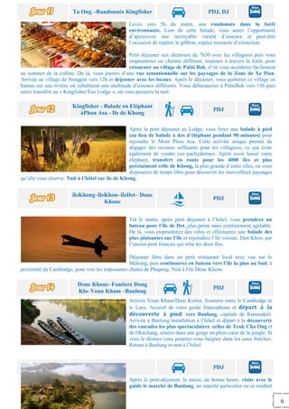 6
Ta Ong –Randonnée Kingfisher PDJ, DJ
Levée vers 5h du matin, une randonnée dans la forêt
environnante. Lors de cette balade, vous aurez l’opportunité
d’apercevoir une incroyable variété d’oiseaux et peut-être
l’occasion de repérer le gibbon, espèce menacée d’extinction.
Petit déjeuner aux alentours de 7h30 avec les villageois puis vous
emprunterez un chemin différent, toujours à travers la forêt, pour
retourner au village de Palai Bok, d’où vous accéderez facilement
au sommet de la colline. De là, vous jouirez d’une vue sensationnelle sur les paysages de la Zone de Xe Pian.
Arrivée au village de Nongpin vers 12h et déjeuner avec les locaux. Après le déjeuner, vous quitterez ce village en
bateau sur une rivière où cohabitent une multitude d’oiseaux différents. Vous débarquerez à PalaiBok vers 15h puis
serez transféré au « Kingfisher Eco Lodge », où vous passerez la nuit.
Kingfisher - Balade en Eléphant
àPhou Asa - Ile de Khong
PDJ
Après le petit déjeuner au Lodge, vous ferez une balade à pied
(au lieu de balade à dos d’éléphant pendant 90 minutes) pour
rejoindre le Mont Phou Asa. Cette activité unique permet de
dégager des revenus suffisants pour les villageois, ce qui évite
également de vendre ces pachydermes. Après avoir laissé votre
éléphant, transfert en route pour les 4000 îles et plus
précisément celle de Khong, la plus grande d’entre elles, où vous
disposerez de temps libre pour découvrir les merveilleux paysages
qu’elle vous réserve. Nuit à l’hôtel sur ile de Khong.
îleKhong–îleKhon–îleDet– Done
Khone
PDJ
Tôt le matin, après petit déjeuner à l’hôtel, vous prendrez un
bateau pour l’île de Det, plus petite mais extrêmement agréable.
De là, vous emprunterez des vélos et effectuerez une balade des
plus plaisantes sur l’île et rejoindrez l’île voisine, Don Khon, par
l’ancien pont français qui relie les deux îles.
Déjeuner libre dans un petit restaurant local avec vue sur le
Mékong, puis continuerez en bateau vers l’île la plus au Sud, à
proximité du Cambodge, pour voir les imposantes chutes de Phapeng. Nuit à l'ile Done Khone.
Done Khone–Fontiere Dong
Klo–Veun Kham –Banlung
PDJ
Arrivée Veun Kham/Dom Korlor, frontière entre le Cambodge et
le Laos. Acceuil de votre guide francophone et départ à la
découverte à pied vers Banlung, capitale de Rattanakiri.
Arrivée à Banlung installation à l’hôtel et départ à la découverte
des cascades les plus spectaculaires celles de Teuk Cha Ong et
de Okachang, situées dans une gorge en plein cœur de la jungle. Si
vous le désirez-vous pourrez-vous baigner dans les eaux fraîches.
Retour à Banlung et nuit à l’hôtel.
Banlung PDJ
Après le petit-déjeuner, le matin, de bonne heure, visite avec le
guide le marché de Banlung, un marché particulier ou se rendent
 